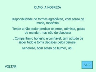 OLMO, A NOBREZA  Disponibilidade de formas agradáveis, com senso de moda, modéstia. Tende a não poder perdoar os erros, otimista, gosta de mandar, mas não de obedecer . Companheiro honesto e confiável, tem atitude de saber tudo e toma decisões pelos demais.  Generoso, bom senso de humor, útil.  VOLTAR SAIR 