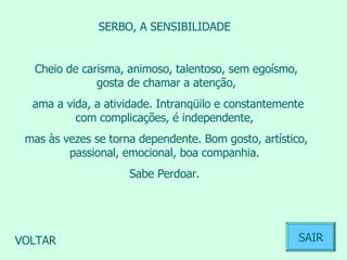SERBO, A SENSIBILIDADE  Cheio de carisma, animoso, talentoso, sem egoísmo, gosta de chamar a atenção, ama a vida, a atividade. Intranqüilo e constantemente com complicações, é independente,  mas às vezes se torna dependente. Bom gosto, artístico, passional, emocional, boa companhia.  Sabe Perdoar.  VOLTAR SAIR 