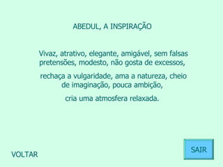 ABEDUL, A INSPIRAÇÃO  Vivaz, atrativo, elegante, amigável, sem falsas pretensões, modesto, não gosta de excessos,  rechaça a vulgaridade, ama a natureza, cheio de imaginação, pouca ambição,  cria uma atmosfera relaxada.  VOLTAR SAIR 
