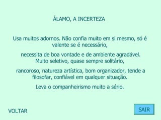 ÁLAMO, A INCERTEZA  Usa muitos adornos. Não confia muito em si mesmo, só é valente se é necessário, necessita de boa vontade e de ambiente agradável. Muito seletivo, quase sempre solitário, rancoroso, natureza artística, bom organizador, tende a filosofar, confiável em qualquer situação. Leva o companheirismo muito a sério.  VOLTAR SAIR 