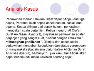 Analisis Kasus
Perkawinan menurut hukum Islam dapat ditinjau dari tiga
aspek, Pertama, ialah aspek-aspek hukum, sosial, dan
agama. Kedua ditinjau dari aspek hukum, perkawinan
merupakan suatu perjanjian. Ketiga menurut Al Qur’an
Surat An Nisaa, Ayat (21), dinyatakan perkawinan adalah
perjanjian yang sangat kuat, disebut dengan kata-kata “
miitsaaghan ghaliizhan ”. Ditinjau dari aspek sosial,
perkawinan mengubah kedudukan dan status perempuan
di masyarakat sebagaimana diatur dalam Al Qur’an Surat
An Nisaa Ayat (3), berbunyi: “... jika kamu takut tidak akan
dapat berlaku adil maka kawinlah seorang saja”.
 
