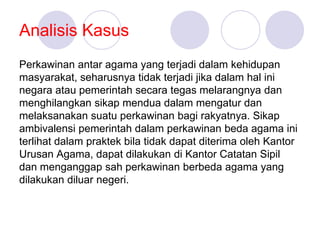 Analisis Kasus
Perkawinan antar agama yang terjadi dalam kehidupan
masyarakat, seharusnya tidak terjadi jika dalam hal ini
negara atau pemerintah secara tegas melarangnya dan
menghilangkan sikap mendua dalam mengatur dan
melaksanakan suatu perkawinan bagi rakyatnya. Sikap
ambivalensi pemerintah dalam perkawinan beda agama ini
terlihat dalam praktek bila tidak dapat diterima oleh Kantor
Urusan Agama, dapat dilakukan di Kantor Catatan Sipil
dan menganggap sah perkawinan berbeda agama yang
dilakukan diluar negeri.
 