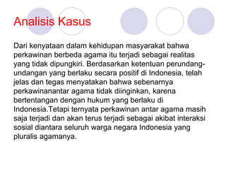 Analisis Kasus
Dari kenyataan dalam kehidupan masyarakat bahwa
perkawinan berbeda agama itu terjadi sebagai realitas
yang tidak dipungkiri. Berdasarkan ketentuan perundang-
undangan yang berlaku secara positif di Indonesia, telah
jelas dan tegas menyatakan bahwa sebenarnya
perkawinanantar agama tidak diinginkan, karena
bertentangan dengan hukum yang berlaku di
Indonesia.Tetapi ternyata perkawinan antar agama masih
saja terjadi dan akan terus terjadi sebagai akibat interaksi
sosial diantara seluruh warga negara Indonesia yang
pluralis agamanya.
 