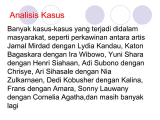 Analisis Kasus
Banyak kasus-kasus yang terjadi didalam
masyarakat, seperti perkawinan antara artis
Jamal Mirdad dengan Lydia Kandau, Katon
Bagaskara dengan Ira Wibowo, Yuni Shara
dengan Henri Siahaan, Adi Subono dengan
Chrisye, Ari Sihasale dengan Nia
Zulkarnaen, Dedi Kobusher dengan Kalina,
Frans dengan Amara, Sonny Lauwany
dengan Cornelia Agatha,dan masih banyak
lagi
 