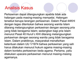 Analisis Kasus
Perkawinan dapat dilangsungkan apabila tidak ada
halangan pada masing-masing mempelai. Halangan
tersebut berupa larangan perkawinan. Dalam Pasal 44KHI
dengan tegas ditentukan bahwa seorang wanita Islam
dilarang melangsungkan perkawinan dengan seorang pria
yang tidak beragama Islam; sedangkan bagi pria Islam
menurut Pasal 40 Huruf c KHI dilarang melangsungkan
perkawinan dengan seorang wanita yang tidak beragama
Islam. Dalam praktiknya, masyarakat menafsirkan
ketentuan dalam UU 1/1974 bahwa perkawinan yang sah
harus dilakukan menurut hukum agama masing-masing
dalam konteks perkawinan beda agama. Pertama, yaitu
dilakukan upacara perkawinan menurut masing-masing
agamanya.
 