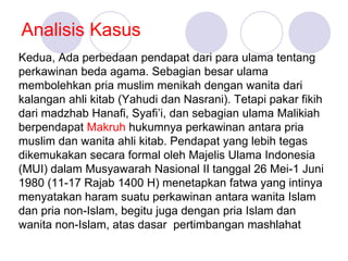 Analisis Kasus
Kedua, Ada perbedaan pendapat dari para ulama tentang
perkawinan beda agama. Sebagian besar ulama
membolehkan pria muslim menikah dengan wanita dari
kalangan ahli kitab (Yahudi dan Nasrani). Tetapi pakar fikih
dari madzhab Hanafi, Syafi’i, dan sebagian ulama Malikiah
berpendapat Makruh hukumnya perkawinan antara pria
muslim dan wanita ahli kitab. Pendapat yang lebih tegas
dikemukakan secara formal oleh Majelis Ulama Indonesia
(MUI) dalam Musyawarah Nasional II tanggal 26 Mei-1 Juni
1980 (11-17 Rajab 1400 H) menetapkan fatwa yang intinya
menyatakan haram suatu perkawinan antara wanita Islam
dan pria non-Islam, begitu juga dengan pria Islam dan
wanita non-Islam, atas dasar pertimbangan mashlahat
 
