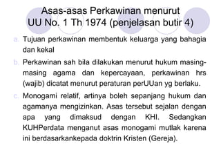 Asas-asas Perkawinan menurut
UU No. 1 Th 1974 (penjelasan butir 4)
a. Tujuan perkawinan membentuk keluarga yang bahagia
dan kekal
b. Perkawinan sah bila dilakukan menurut hukum masing-
masing agama dan kepercayaan, perkawinan hrs
(wajib) dicatat menurut peraturan perUUan yg berlaku.
c. Monogami relatif, artinya boleh sepanjang hukum dan
agamanya mengizinkan. Asas tersebut sejalan dengan
apa yang dimaksud dengan KHI. Sedangkan
KUHPerdata menganut asas monogami mutlak karena
ini berdasarkankepada doktrin Kristen (Gereja).
 
