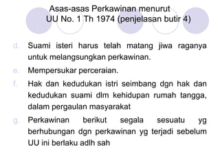 Asas-asas Perkawinan menurut
UU No. 1 Th 1974 (penjelasan butir 4)
d. Suami isteri harus telah matang jiwa raganya
untuk melangsungkan perkawinan.
e. Mempersukar perceraian.
f. Hak dan kedudukan istri seimbang dgn hak dan
kedudukan suami dlm kehidupan rumah tangga,
dalam pergaulan masyarakat
g. Perkawinan berikut segala sesuatu yg
berhubungan dgn perkawinan yg terjadi sebelum
UU ini berlaku adlh sah
 