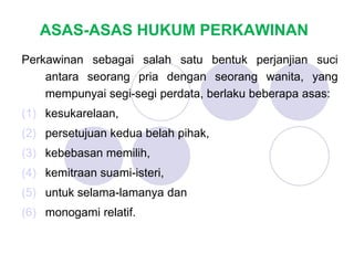 ASAS-ASAS HUKUM PERKAWINAN
Perkawinan sebagai salah satu bentuk perjanjian suci
antara seorang pria dengan seorang wanita, yang
mempunyai segi-segi perdata, berlaku beberapa asas:
(1) kesukarelaan,
(2) persetujuan kedua belah pihak,
(3) kebebasan memilih,
(4) kemitraan suami-isteri,
(5) untuk selama-lamanya dan
(6) monogami relatif.
 