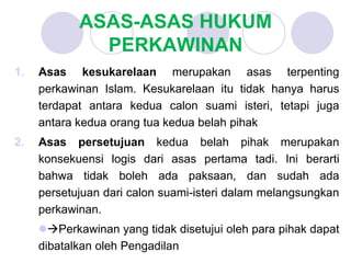 ASAS-ASAS HUKUM
PERKAWINAN
1. Asas kesukarelaan merupakan asas terpenting
perkawinan Islam. Kesukarelaan itu tidak hanya harus
terdapat antara kedua calon suami isteri, tetapi juga
antara kedua orang tua kedua belah pihak
2. Asas persetujuan kedua belah pihak merupakan
konsekuensi logis dari asas pertama tadi. Ini berarti
bahwa tidak boleh ada paksaan, dan sudah ada
persetujuan dari calon suami-isteri dalam melangsungkan
perkawinan.
Perkawinan yang tidak disetujui oleh para pihak dapat
dibatalkan oleh Pengadilan
 