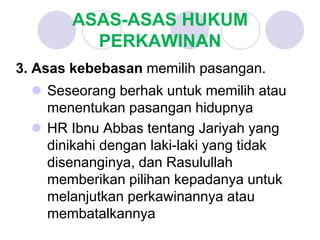 ASAS-ASAS HUKUM
PERKAWINAN
3. Asas kebebasan memilih pasangan.
 Seseorang berhak untuk memilih atau
menentukan pasangan hidupnya
 HR Ibnu Abbas tentang Jariyah yang
dinikahi dengan laki-laki yang tidak
disenanginya, dan Rasulullah
memberikan pilihan kepadanya untuk
melanjutkan perkawinannya atau
membatalkannya
 