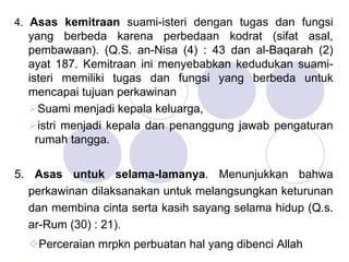 4. Asas kemitraan suami-isteri dengan tugas dan fungsi
yang berbeda karena perbedaan kodrat (sifat asal,
pembawaan). (Q.S. an-Nisa (4) : 43 dan al-Baqarah (2)
ayat 187. Kemitraan ini menyebabkan kedudukan suami-
isteri memiliki tugas dan fungsi yang berbeda untuk
mencapai tujuan perkawinan
Suami menjadi kepala keluarga,
istri menjadi kepala dan penanggung jawab pengaturan
rumah tangga.
5. Asas untuk selama-lamanya. Menunjukkan bahwa
perkawinan dilaksanakan untuk melangsungkan keturunan
dan membina cinta serta kasih sayang selama hidup (Q.s.
ar-Rum (30) : 21).
Perceraian mrpkn perbuatan hal yang dibenci Allah
 