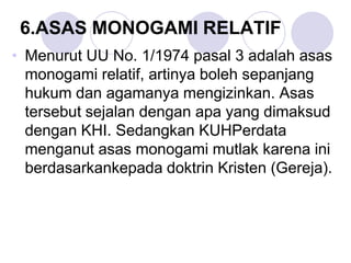 6.ASAS MONOGAMI RELATIF
• Menurut UU No. 1/1974 pasal 3 adalah asas
monogami relatif, artinya boleh sepanjang
hukum dan agamanya mengizinkan. Asas
tersebut sejalan dengan apa yang dimaksud
dengan KHI. Sedangkan KUHPerdata
menganut asas monogami mutlak karena ini
berdasarkankepada doktrin Kristen (Gereja).
 