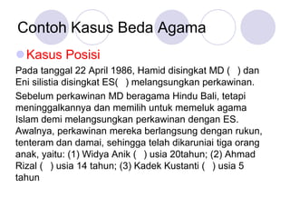 Contoh Kasus Beda Agama
Kasus Posisi
Pada tanggal 22 April 1986, Hamid disingkat MD ( ) dan
Eni silistia disingkat ES( ) melangsungkan perkawinan.
Sebelum perkawinan MD beragama Hindu Bali, tetapi
meninggalkannya dan memilih untuk memeluk agama
Islam demi melangsungkan perkawinan dengan ES.
Awalnya, perkawinan mereka berlangsung dengan rukun,
tenteram dan damai, sehingga telah dikaruniai tiga orang
anak, yaitu: (1) Widya Anik ( ) usia 20tahun; (2) Ahmad
Rizal ( ) usia 14 tahun; (3) Kadek Kustanti ( ) usia 5
tahun
 