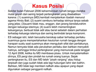 Kasus Posisi
• Sekitar bulan Februari 2006 keharmonisan rumah tangga mereka
mulai goyah dan sering terjadi pertengkaran yang disebabkan
karena: (1) suaminya (MD) kembali menjalankan ibadah menurut
agama Hindu Bali; (2) suami cemburu terhadap istrinya tanpa sebab
yang jelas; (3)suami tidak mau, enggan, dan jarang bersilaturahim
dengan keluarga isterinya; (4) suami lebih mementingkan
keluarganya, berbuat tidak adil atau berat sebelah dalam perhatian
terhadap keluarga isterinya dan sering bertindak tanpa kompromi.
• ES sebagai istri, telah berusaha bersikap sabar terhadap perilaku
suaminya guna mempertahankan keutuhan rumah tangga dengan
harapan suatu saat suaminya akan mengubah sifat dan perilakunya.
Namun ternyata tidak ada perubahan perilaku dan bahkan menyakiti
hatinya, sehingga timbul pertengkaran yang memuncak pada tanggal
12 April 2006, ketika itu MD membawa pisau. Untuk menyelamatkan
dirinya, ES pergi dan pindah ke rumah orang tuanya. Sejak
pertengkaran itu, ES dan MD telah “pisah ranjang” atau hidup
terpisah dan juga sudah tidak ada lagi hubungan lahir dan bathin.
Bahkan, MD tidak lagi memberi nafkah atau apapun yang dapat
digunakan sebagai pengganti nafkah.
 