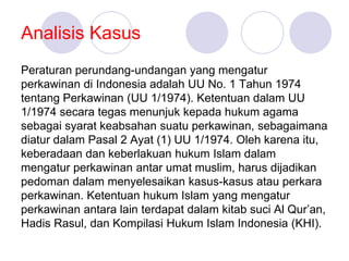 Analisis Kasus
Peraturan perundang-undangan yang mengatur
perkawinan di Indonesia adalah UU No. 1 Tahun 1974
tentang Perkawinan (UU 1/1974). Ketentuan dalam UU
1/1974 secara tegas menunjuk kepada hukum agama
sebagai syarat keabsahan suatu perkawinan, sebagaimana
diatur dalam Pasal 2 Ayat (1) UU 1/1974. Oleh karena itu,
keberadaan dan keberlakuan hukum Islam dalam
mengatur perkawinan antar umat muslim, harus dijadikan
pedoman dalam menyelesaikan kasus-kasus atau perkara
perkawinan. Ketentuan hukum Islam yang mengatur
perkawinan antara lain terdapat dalam kitab suci Al Qur’an,
Hadis Rasul, dan Kompilasi Hukum Islam Indonesia (KHI).
 