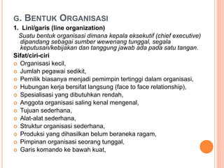 G. BENTUK ORGANISASI
1. Lini/garis (line organization)
Suatu bentuk organisasi dimana kepala eksekutif (chief executive)
d...