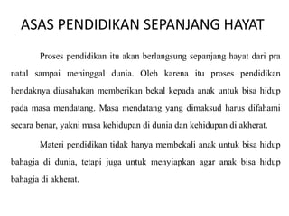 ASAS PENDIDIKAN SEPANJANG HAYAT
Proses pendidikan itu akan berlangsung sepanjang hayat dari pra

natal sampai meninggal dunia. Oleh karena itu proses pendidikan
hendaknya diusahakan memberikan bekal kepada anak untuk bisa hidup
pada masa mendatang. Masa mendatang yang dimaksud harus difahami

secara benar, yakni masa kehidupan di dunia dan kehidupan di akherat.
Materi pendidikan tidak hanya membekali anak untuk bisa hidup
bahagia di dunia, tetapi juga untuk menyiapkan agar anak bisa hidup
bahagia di akherat.

 