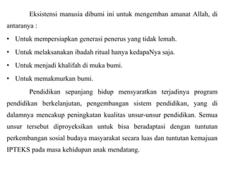 Eksistensi manusia dibumi ini untuk mengemban amanat Allah, di
antaranya :
• Untuk mempersiapkan generasi penerus yang tidak lemah.
• Untuk melaksanakan ibadah ritual hanya kedapaNya saja.
• Untuk menjadi khalifah di muka bumi.
• Untuk memakmurkan bumi.
Pendidikan sepanjang hidup mensyaratkan terjadinya program
pendidikan berkelanjutan, pengembangan sistem pendidikan, yang di
dalamnya mencakup peningkatan kualitas unsur-unsur pendidikan. Semua
unsur tersebut diproyeksikan untuk bisa beradaptasi dengan tuntutan
perkembangan sosial budaya masyarakat secara luas dan tuntutan kemajuan
IPTEKS pada masa kehidupan anak mendatang.

 