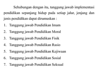 Sehubungan dengan itu, tanggung jawab implementasi
pendidikan sepanjang hidup pada setiap jalur, jenjang dan

jenis pendidikan dapat dirumuskan :
1. Tanggung jawab Pendidikan Imam
2. Tanggung jawab Pendidikan Moral

3. Tanggung jawab Pendidikan Fisik
4. Tanggung jawab Pendidikan Rasio
5. Tanggung jawab Pendidikan Kejiwaan
6. Tanggung jawab Pendidikan Sosial
7. Tanggung jawab Pendidikan Seksual

 
