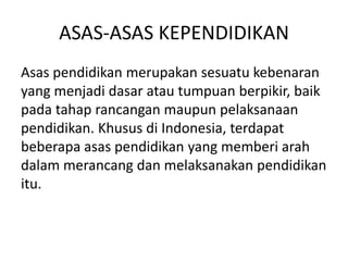 ASAS-ASAS KEPENDIDIKAN
Asas pendidikan merupakan sesuatu kebenaran
yang menjadi dasar atau tumpuan berpikir, baik
pada tahap rancangan maupun pelaksanaan
pendidikan. Khusus di Indonesia, terdapat
beberapa asas pendidikan yang memberi arah
dalam merancang dan melaksanakan pendidikan
itu.

 
