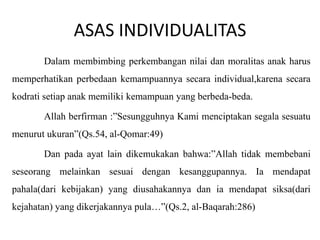 ASAS INDIVIDUALITAS
Dalam membimbing perkembangan nilai dan moralitas anak harus

memperhatikan perbedaan kemampuannya secara individual,karena secara
kodrati setiap anak memiliki kemampuan yang berbeda-beda.
Allah berfirman :”Sesungguhnya Kami menciptakan segala sesuatu

menurut ukuran”(Qs.54, al-Qomar:49)
Dan pada ayat lain dikemukakan bahwa:”Allah tidak membebani
seseorang melainkan sesuai dengan kesanggupannya. Ia mendapat

pahala(dari kebijakan) yang diusahakannya dan ia mendapat siksa(dari
kejahatan) yang dikerjakannya pula…”(Qs.2, al-Baqarah:286)

 