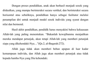 Dengan proses pendidikan, anak akan berhasil menjadi sosok yang
diidealkan, yang mampu berinteraksi secara vertikal, dan berinteraksi secara
horisontal atau sebaliknya, pendidikan hanya sebagai faslitator melalui
penampilan diri untuk menjadi model sosok individu yang syarat dengan
nilai dan bermoral.
Hasil akhir pendidikan, pendidik harus menyakini bahwa kekuasaan
Allah-lah yang paling menentukan. “Bukanlah kewajibanmu menjadikan
mereka mendapat petunjuk, akan tetapi Allah-lah yang memberi petunjuk
siapa yang dikehendaki-Nya…”(Qs.2, al-Baqarah:272).
Allah juga tidak akan memberi beban apapun di luar kadar

kemampuan individu, dan Allah juga akan memberi petunjuk atau tidak
kepada hamba-Nya yang Dia kehendaki.

 
