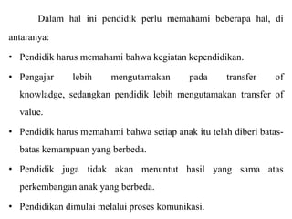 Dalam hal ini pendidik perlu memahami beberapa hal, di
antaranya:
• Pendidik harus memahami bahwa kegiatan kependidikan.
• Pengajar

lebih

mengutamakan

pada

transfer

of

knowladge, sedangkan pendidik lebih mengutamakan transfer of
value.
• Pendidik harus memahami bahwa setiap anak itu telah diberi batas-

batas kemampuan yang berbeda.
• Pendidik juga tidak akan menuntut hasil yang sama atas
perkembangan anak yang berbeda.
• Pendidikan dimulai melalui proses komunikasi.

 