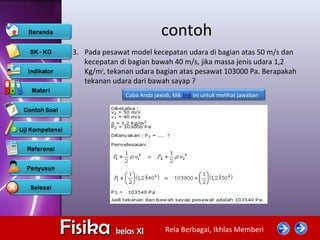 Rela Berbagai, Ikhlas MemberiFisikaFisika kelas XIkelas XI
contoh
3. Pada pesawat model kecepatan udara di bagian atas 50 m/s dan
kecepatan di bagian bawah 40 m/s, jika massa jenis udara 1,2
Kg/m3
, tekanan udara bagian atas pesawat 103000 Pa. Berapakah
tekanan udara dari bawah sayap ?
Coba Anda jawab, klik link ini untuk melihat jawaban
 