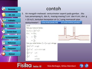 Rela Berbagai, Ikhlas MemberiFisikaFisika kelas XIkelas XI
contoh
5. Air mengalir melewati venturimeter seperti pada gambar. Jika
luas penampang A1 dan A2 masing-masing 5 cm2
dan 4 cm2
, dan g
= 10 m/s2
, tentukan kecepatan air (v1 ) yang memasuki pipa
venturimeter! Coba Anda jawab, klik link ini untuk melihat jawaban
 