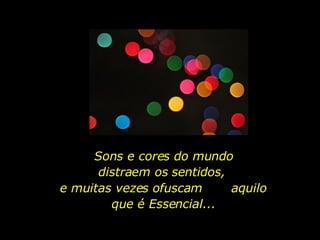 Sons e cores do mundo distraem os sentidos,  e muitas vezes ofuscam  aquilo que é Essencial... 