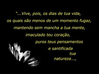 “ ...Vive, pois, os dias de tua vida, os quais são menos de um momento fugaz,  mantendo sem mancha a tua mente,  imaculado teu coração,  puros teus pensamentos e santificada  tua natureza...,  