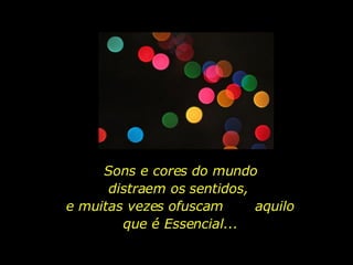 Sons e cores do mundo distraem os sentidos,  e muitas vezes ofuscam  aquilo que é Essencial... 
