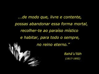 ...de modo que, livre e contente,  possas abandonar essa forma mortal,  recolher-te ao paraíso místico e habitar, para todo o sempre,  no reino eterno.”  Bahá’u’lláh (1817-1892) 