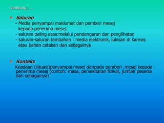 sambung……
• Saluran
- Media penyampai maklumat dan pemberi mesej
kepada penerima mesej
- saluran paling asas:melalui pendengaran dan penglihatan
- saluran-saluran tambahan : media elektronik, lukisan di kanvas
atau bahan cetakan dan sebagainya
• Konteks
Keadaan (situasi)penyampai mesej daripada pemberi ,mesej kepada
penerima mesej (contoh: masa, persekitaran fizikal, jumlah peserta
dan sebagainya)
 