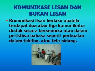 KOMUNIKASI LISAN DAN
BUKAN LISAN
• Komunikasi lisan berlaku apabila
terdapat dua atau tiga komunikator
duduk secara bersemuka atau dalam
peristiwa bahasa seperti perbualan
dalam telefon, atau tele-sidang.
 