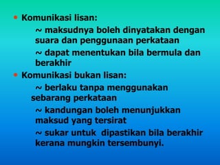 • Komunikasi lisan:
~ maksudnya boleh dinyatakan dengan
suara dan penggunaan perkataan
~ dapat menentukan bila bermula dan
berakhir
• Komunikasi bukan lisan:
~ berlaku tanpa menggunakan
sebarang perkataan
~ kandungan boleh menunjukkan
maksud yang tersirat
~ sukar untuk dipastikan bila berakhir
kerana mungkin tersembunyi.
 