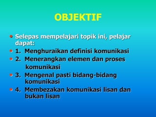 OBJEKTIF
• Selepas mempelajari topik ini, pelajar
dapat:
• 1. Menghuraikan definisi komunikasi
• 2. Menerangkan elemen dan proses
komunikasi
• 3. Mengenal pasti bidang-bidang
komunikasi
• 4. Membezakan komunikasi lisan dan
bukan lisan
 
