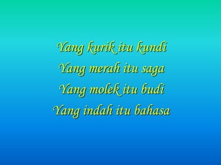 Yang kurik itu kundi
Yang merah itu saga
Yang molek itu budi
Yang indah itu bahasa
 