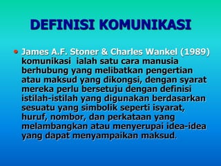 DEFINISI KOMUNIKASI
• James A.F. Stoner & Charles Wankel (1989)
komunikasi ialah satu cara manusia
berhubung yang melibatkan pengertian
atau maksud yang dikongsi, dengan syarat
mereka perlu bersetuju dengan definisi
istilah-istilah yang digunakan berdasarkan
sesuatu yang simbolik seperti isyarat,
huruf, nombor, dan perkataan yang
melambangkan atau menyerupai idea-idea
yang dapat menyampaikan maksud.
 