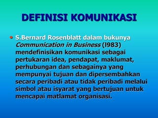 DEFINISI KOMUNIKASI
• S.Bernard Rosenblatt dalam bukunya
Communication in Business (l983)
mendefinisikan komunikasi sebagai
pertukaran idea, pendapat, maklumat,
perhubungan dan sebagainya yang
mempunyai tujuan dan dipersembahkan
secara peribadi atau tidak peribadi melalui
simbol atau isyarat yang bertujuan untuk
mencapai matlamat organisasi.
 