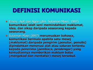 DEFINISI KOMUNIKASI
• Emery, Ault dan Agee (dlm. Sulaiman Masri, 1997)
komunikasi ialah seni memindahkan maklumat,
idea, dan sikap daripada seseorang kepada
seseorang.
• Sulaiman Masri (l997) merumuskan bahawa,
komunikasi bermula apabila satu mesej
(maklumat) daripada pengirim (penutur, penulis)
dipindahkan menerusi alat atau saluran tertentu
kepada penerima (pembaca, pendengar) yang
kemudiannya memberikan maklum balas
(mengekod dan mentafsir) mesej tersebut.
 