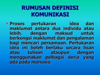 RUMUSAN DEFINISI
KOMUNIKASI
• Proses pertukaran idea dan
maklumat antara dua individu atau
lebih, dengan maksud untuk
berkongsi maklumat dan pengalaman
bagi mencari persamaan. Pertukaran
idea ini boleh berlaku secara lisan
atau tulisan ataupun dengan
menggunakan pelbagai deria yang
ada pada manusia.
 