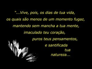 “...Vive, pois, os dias de tua vida,
os quais são menos de um momento fugaz,
   mantendo sem mancha a tua mente,
         imaculado teu coração,
              puros teus pensamentos,
                      e santificada
                                  tua
                         natureza...
 
