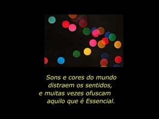Sons e cores do mundo distraem os sentidos,  e muitas vezes ofuscam  aquilo que é Essencial. 