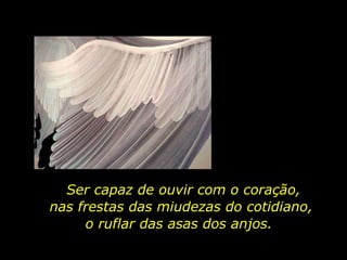 Ser capaz de ouvir com o coração, nas frestas das miudezas do cotidiano,  o ruflar das asas dos anjos.  