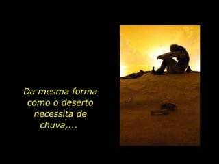 Da mesma forma como o deserto necessita de chuva,...  
