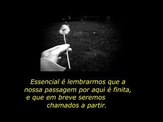 Essencial é lembrarmos que a nossa passagem por aqui é finita, e que em breve seremos  chamados a partir. 