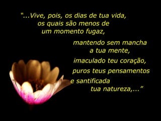 mantendo sem mancha  a tua mente,  imaculado teu coração,  puros teus pensamentos e santificada  tua natureza,...” “ ...Vive, pois, os dias de tua vida,  os quais são menos de  um momento fugaz,  