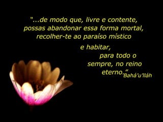 “ ...de modo que, livre e contente, possas abandonar essa forma mortal, recolher-te ao paraíso místico Bahá’u’lláh e habitar,  para todo o sempre, no reino eterno.” 